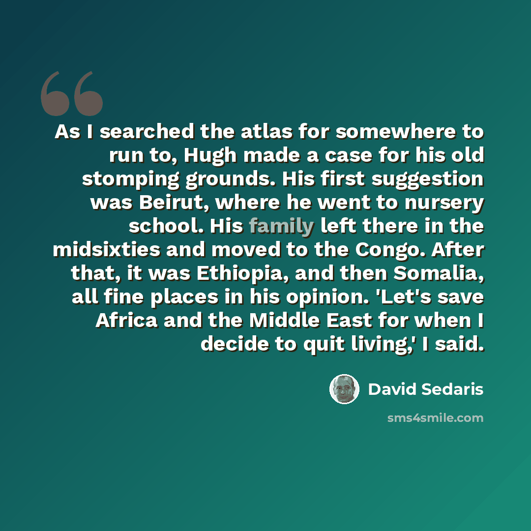 “As I searched the atlas for somewhere to run to, Hugh made a case for his old stomping grounds. His first suggestion was Beirut, where he went to nursery school. His family left there in the midsixties and moved to the Congo. After that, it was Ethiopia, and then Somalia, all fine places in his…” quote by David Sedaris