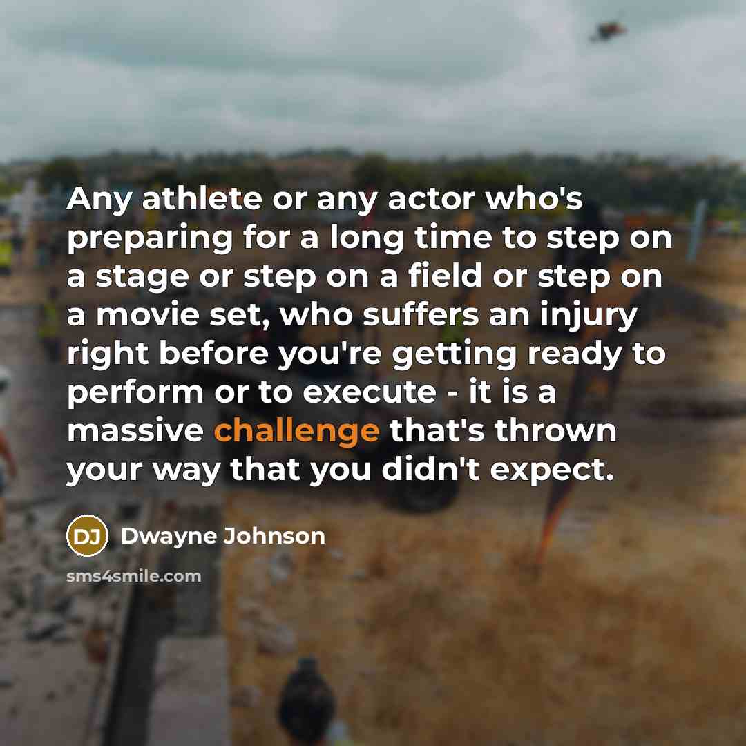 “Any athlete or any actor who's preparing for a long time to step on a stage or step on a field or step on a movie set, who suffers an injury right before you're getting ready to perform or to execute - it is a massive challenge that's thrown your way that you didn't expect.” quote by Dwayne Johnson