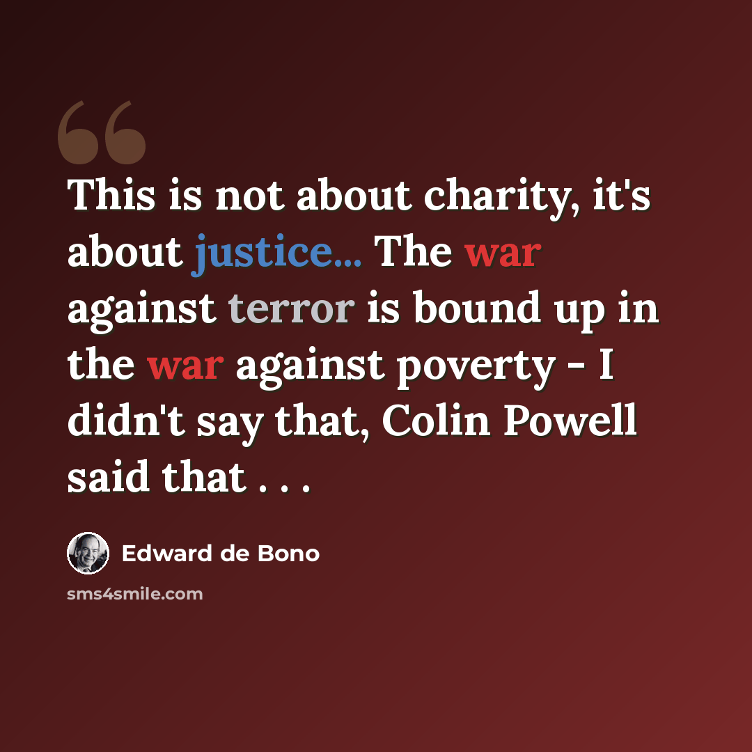 “This is not about charity, it's about justice... The war against terror is bound up in the war against poverty - I didn't say that, Colin Powell said that . . .” quote by Edward de Bono