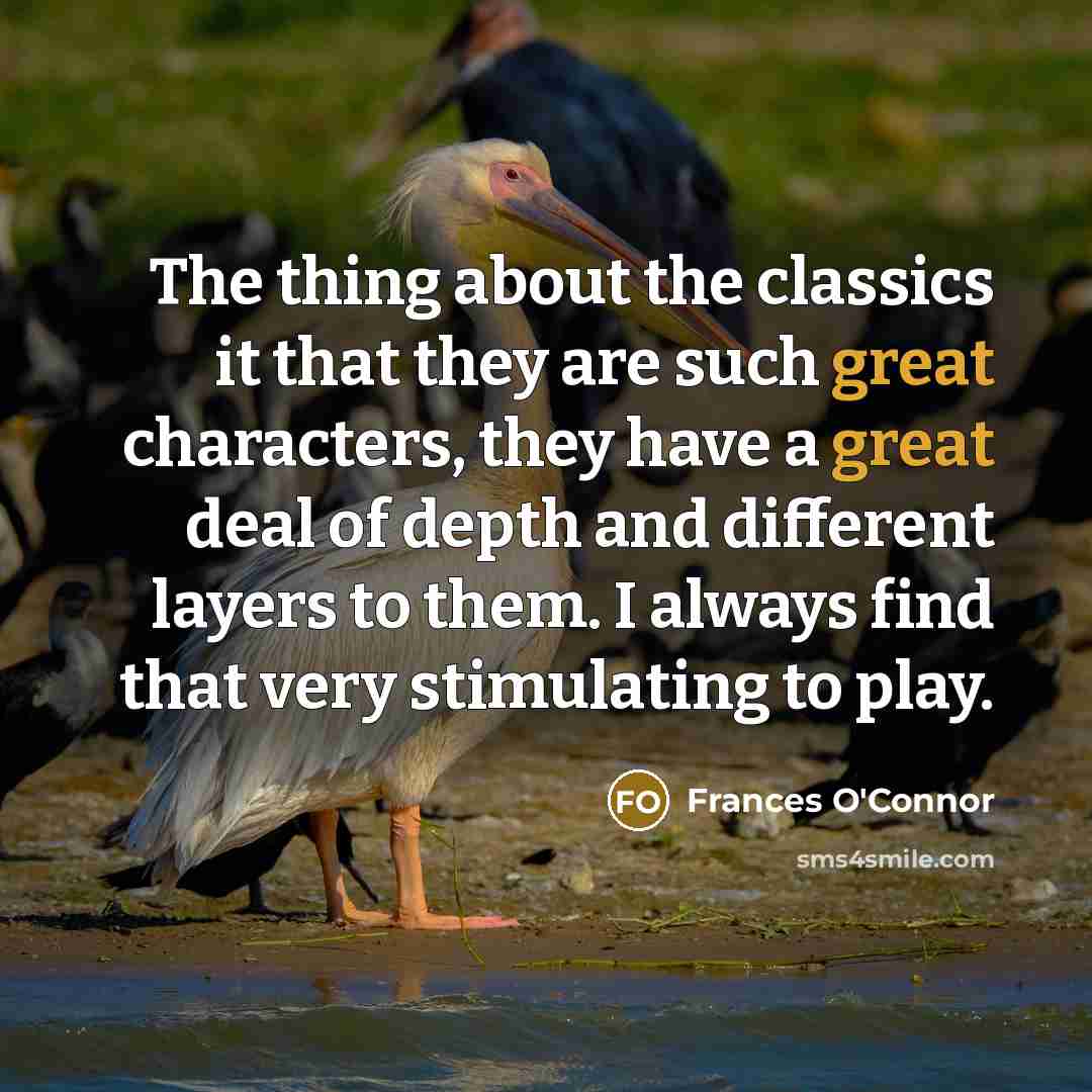 “The thing about the classics it that they are such great characters, they have a great deal of depth and different layers to them. I always find that very stimulating to play.” quote by Frances O'Connor