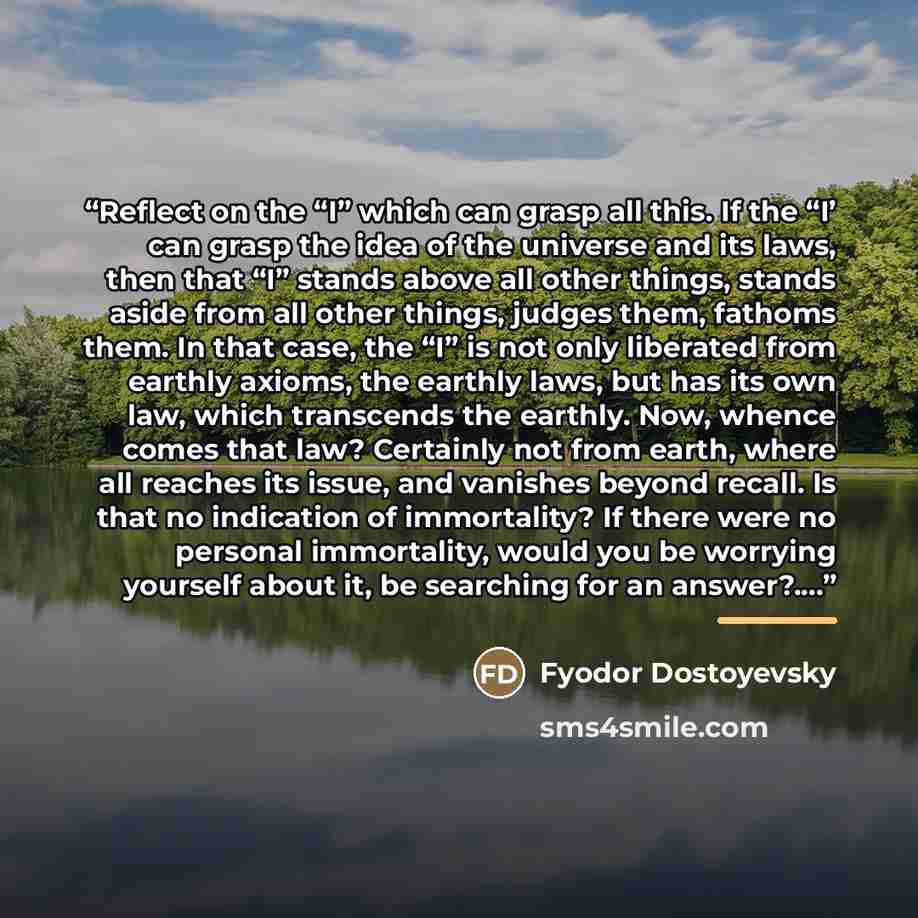 “Reflect on the “I” which can grasp all this. If the “I’ can grasp the idea of the universe and its laws, then that “I” stands above all other things, stands aside from all other things, judges them, fathoms them. In that case, the “I” is not only liberated from earthly axioms, the earthly laws…” quote by Fyodor Dostoyevsky