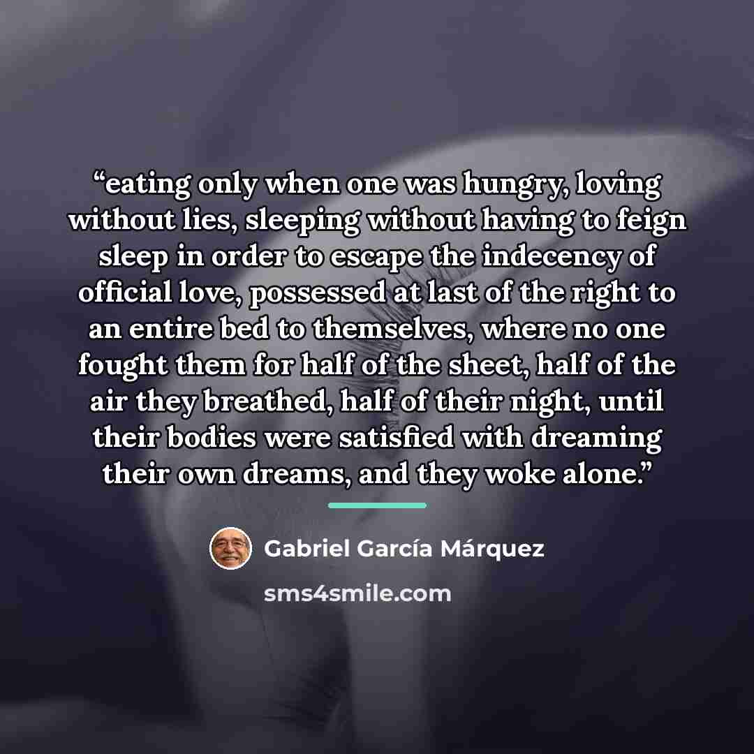 “eating only when one was hungry, loving without lies, sleeping without having to feign sleep in order to escape the indecency of official love, possessed at last of the right to an entire bed to themselves, where no one fought them for half of the sheet, half of the air they breathed, half of…” quote by Gabriel García Márquez