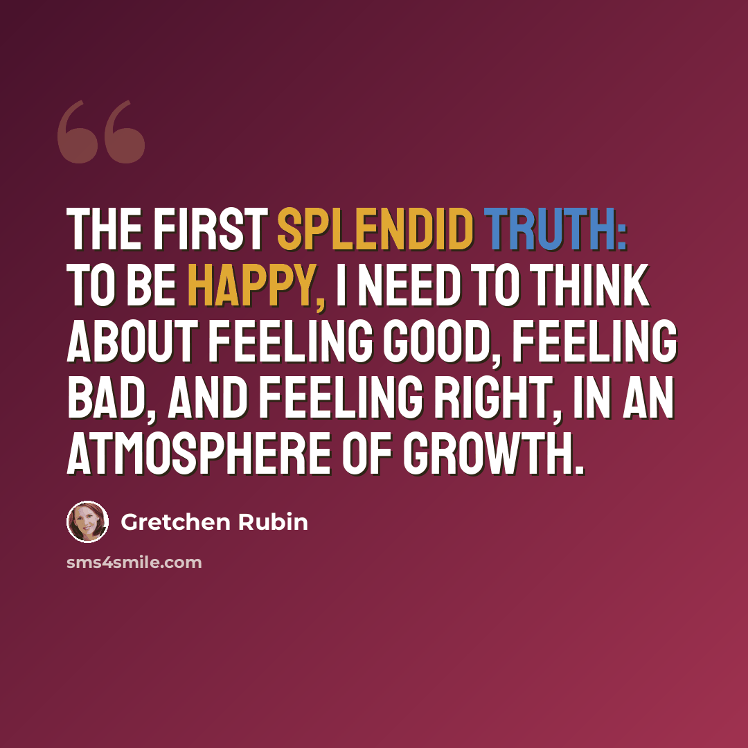 “The First Splendid Truth: To be happy, I need to think about feeling good, feeling bad, and feeling right, in an atmosphere of growth.” quote by Gretchen Rubin