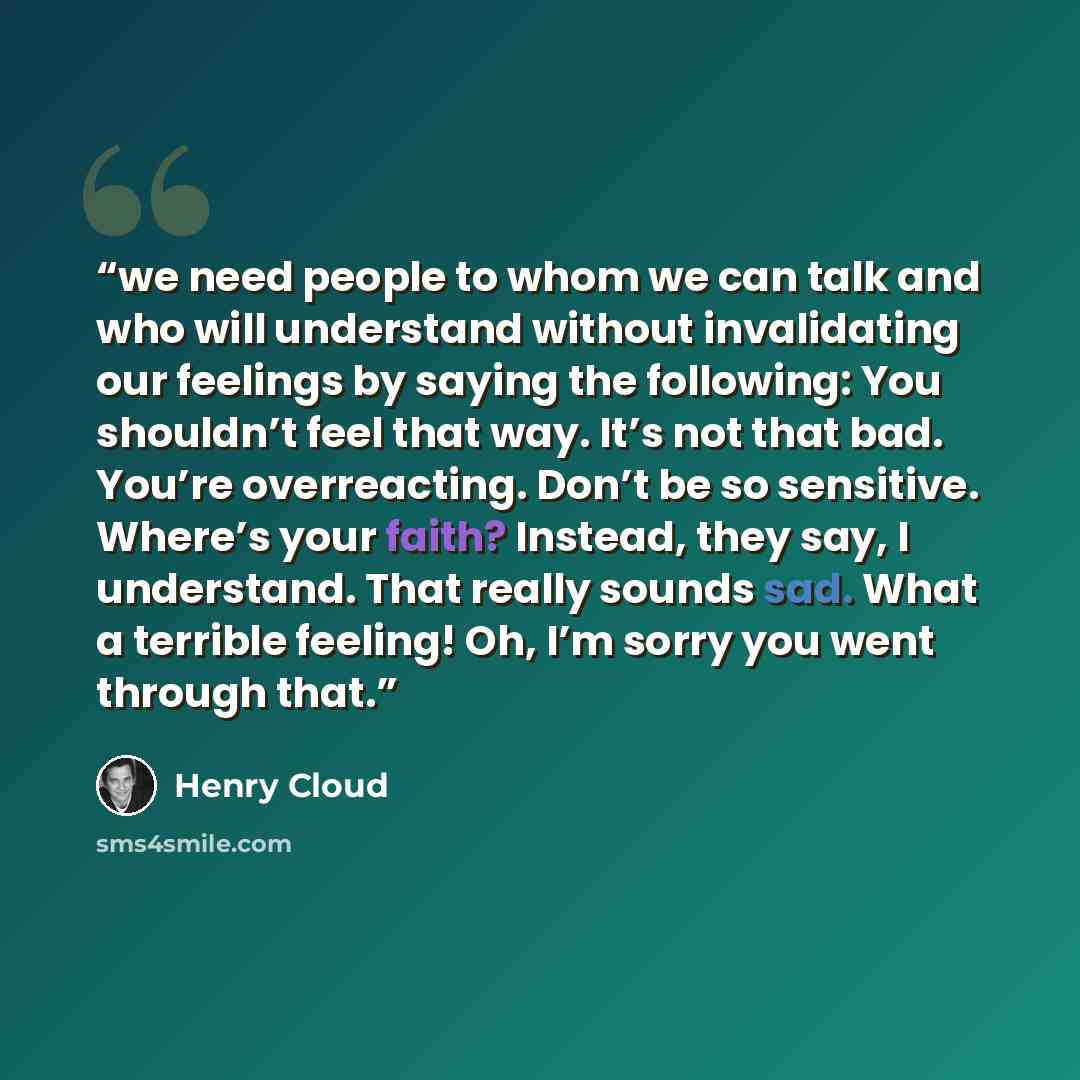 “we need people to whom we can talk and who will understand without invalidating our feelings by saying the following: You shouldn’t feel that way. It’s not that bad. You’re overreacting. Don’t be so sensitive. Where’s your faith? Instead, they say, I understand. That really sounds sad. What a…” quote by Henry Cloud
