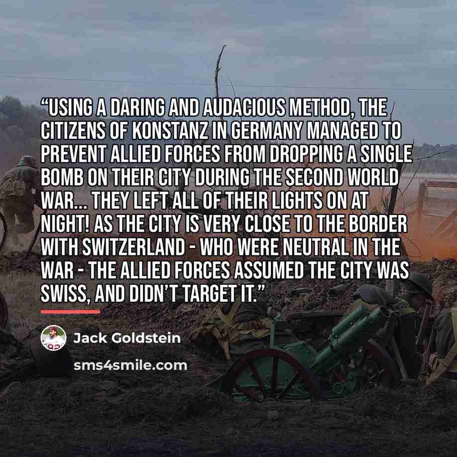 “Using a daring and audacious method, the citizens of Konstanz in Germany managed to prevent allied forces from dropping a single bomb on their city during the Second World War... they left all of their lights on at night! As the city is very close to the border with Switzerland - who were neutral…” quote by Jack Goldstein