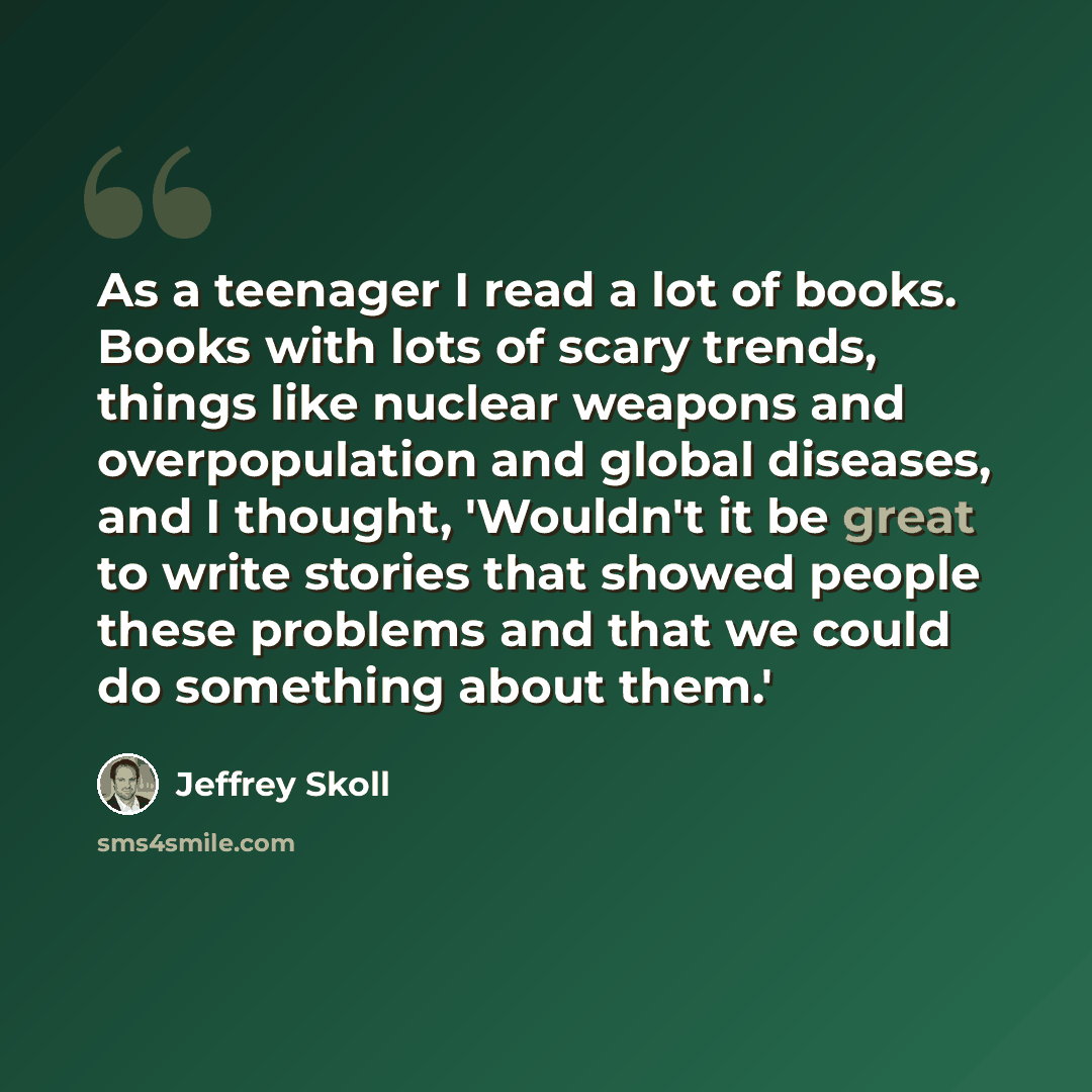 “As a teenager I read a lot of books. Books with lots of scary trends, things like nuclear weapons and overpopulation and global diseases, and I thought, 'Wouldn't it be great to write stories that showed people these problems and that we could do something about them.'” quote by Jeffrey Skoll