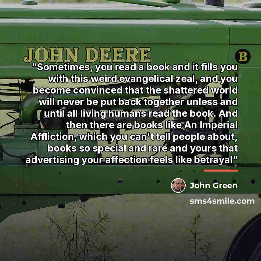 “Sometimes, you read a book and it fills you with this weird evangelical zeal, and you become convinced that the shattered world will never be put back together unless and until all living humans read the book. And then there are books like An Imperial Affliction, which you can't tell people about…” quote by John Green