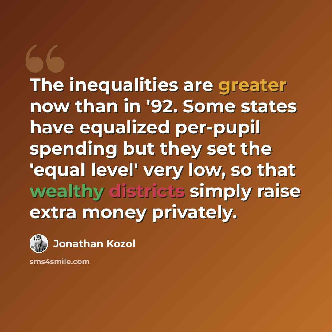 “The inequalities are greater now than in '92. Some states have equalized per-pupil spending but they set the 'equal level' very low, so that wealthy districts simply raise extra money privately.” quote by Jonathan Kozol
