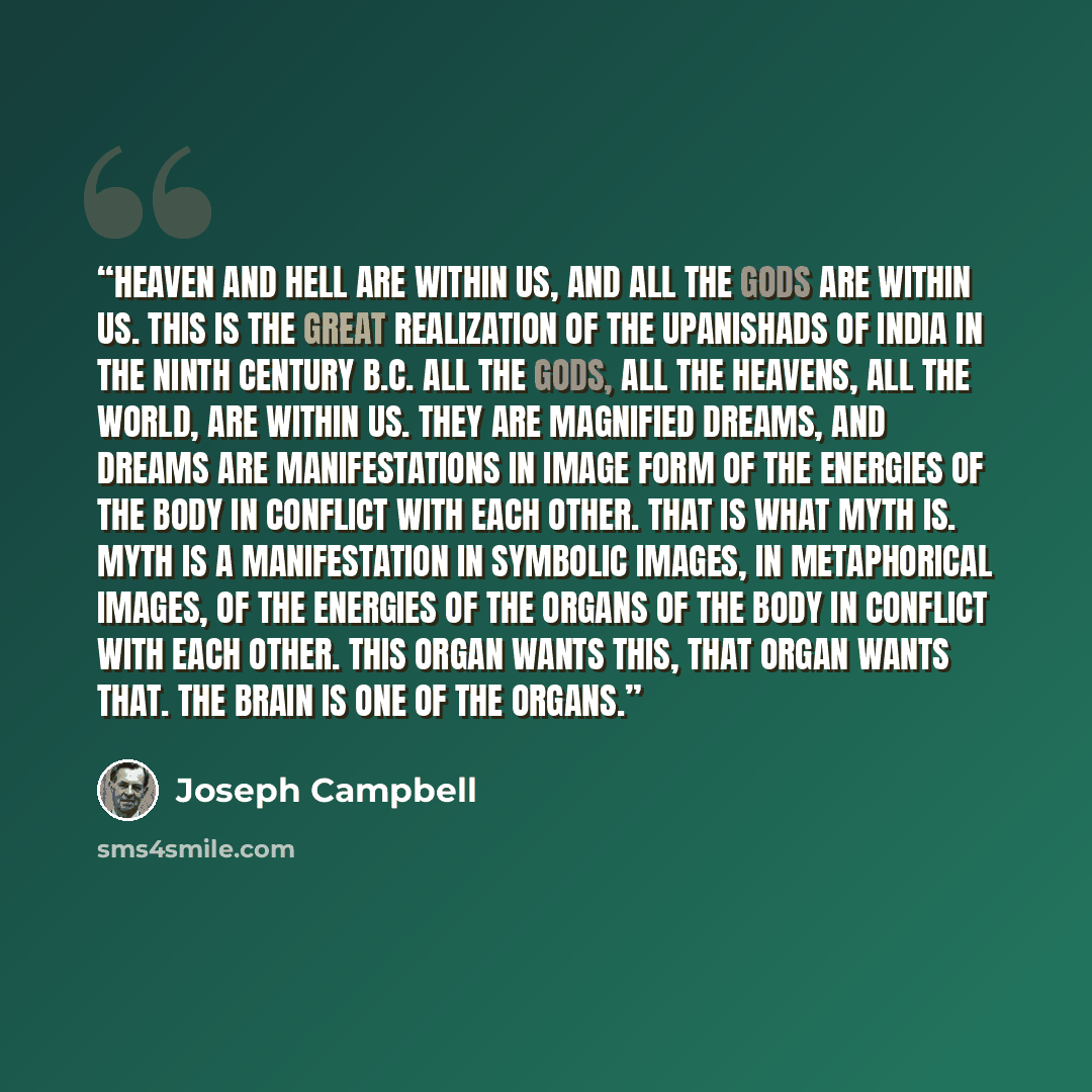 “Heaven and hell are within us, and all the gods are within us. This is the great realization of the Upanishads of India in the ninth Century B.C. All the gods, all the heavens, all the world, are within us. They are magnified dreams, and dreams are manifestations in image form of the energies of…” quote by Joseph Campbell