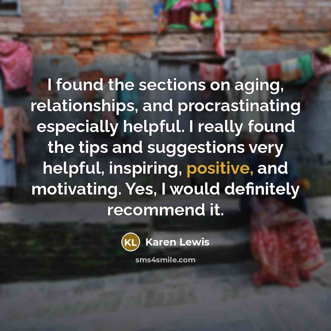 “I found the sections on aging, relationships, and procrastinating especially helpful. I really found the tips and suggestions very helpful, inspiring, positive, and motivating. Yes, I would definitely recommend it.” quote by Karen Lewis