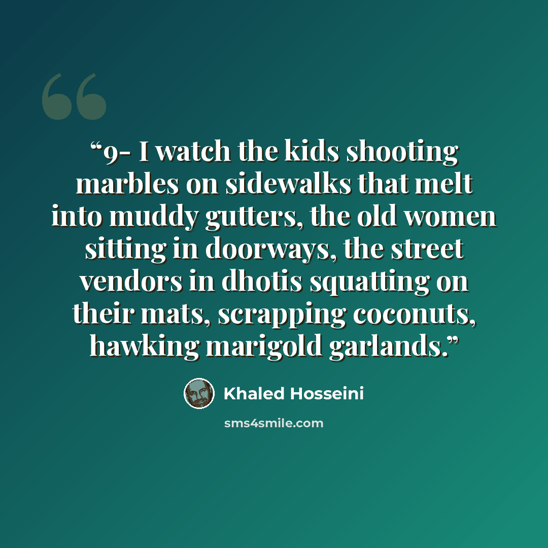 “9- I watch the kids shooting marbles on sidewalks that melt into muddy gutters, the old women sitting in doorways, the street vendors in dhotis squatting on their mats, scrapping coconuts, hawking marigold garlands.” quote by Khaled Hosseini