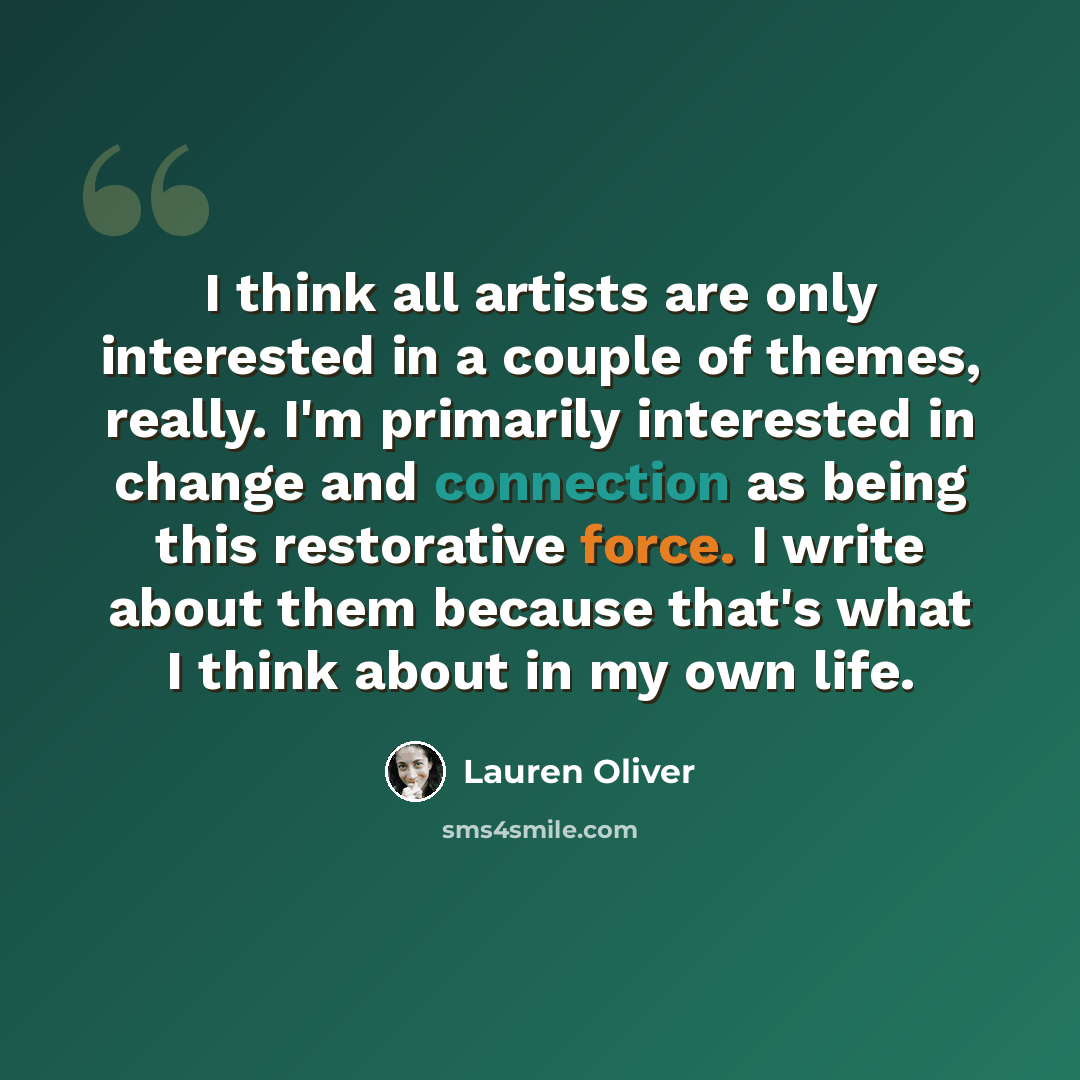 “I think all artists are only interested in a couple of themes, really. I'm primarily interested in change and connection as being this restorative force. I write about them because that's what I think about in my own life.” quote by Lauren Oliver
