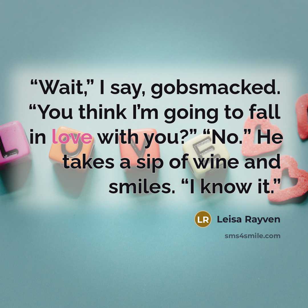 “Wait,” I say, gobsmacked. “You think I’m going to fall in love with you?” “No.” He takes a sip of wine and smiles. “I know it.” quote by Leisa Rayven