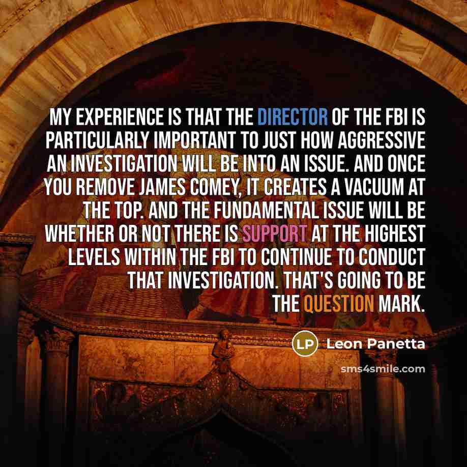 “My experience is that the director of the FBI is particularly important to just how aggressive an investigation will be into an issue. And once you remove James Comey, it creates a vacuum at the top. And the fundamental issue will be whether or not there is support at the highest levels within the…” quote by Leon Panetta