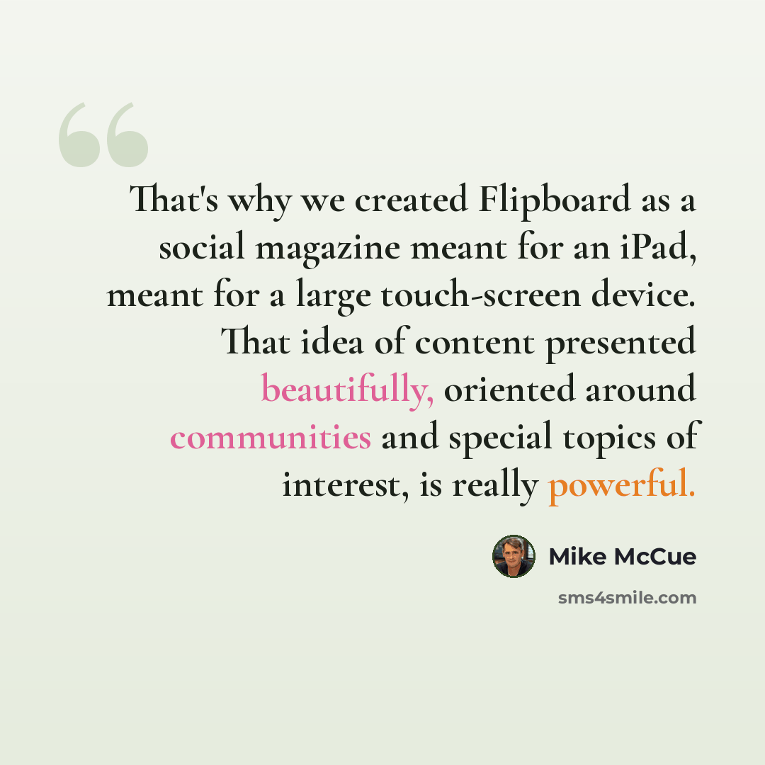 “That's why we created Flipboard as a social magazine meant for an iPad, meant for a large touch-screen device. That idea of content presented beautifully, oriented around communities and special topics of interest, is really powerful.” quote by Mike McCue