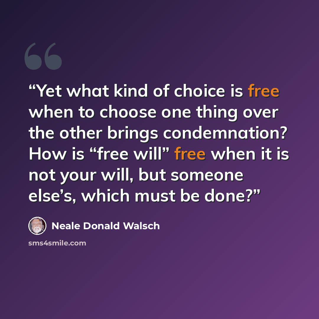 “Yet what kind of choice is free when to choose one thing over the other brings condemnation? How is “free will” free when it is not your will, but someone else’s, which must be done?” quote by Neale Donald Walsch