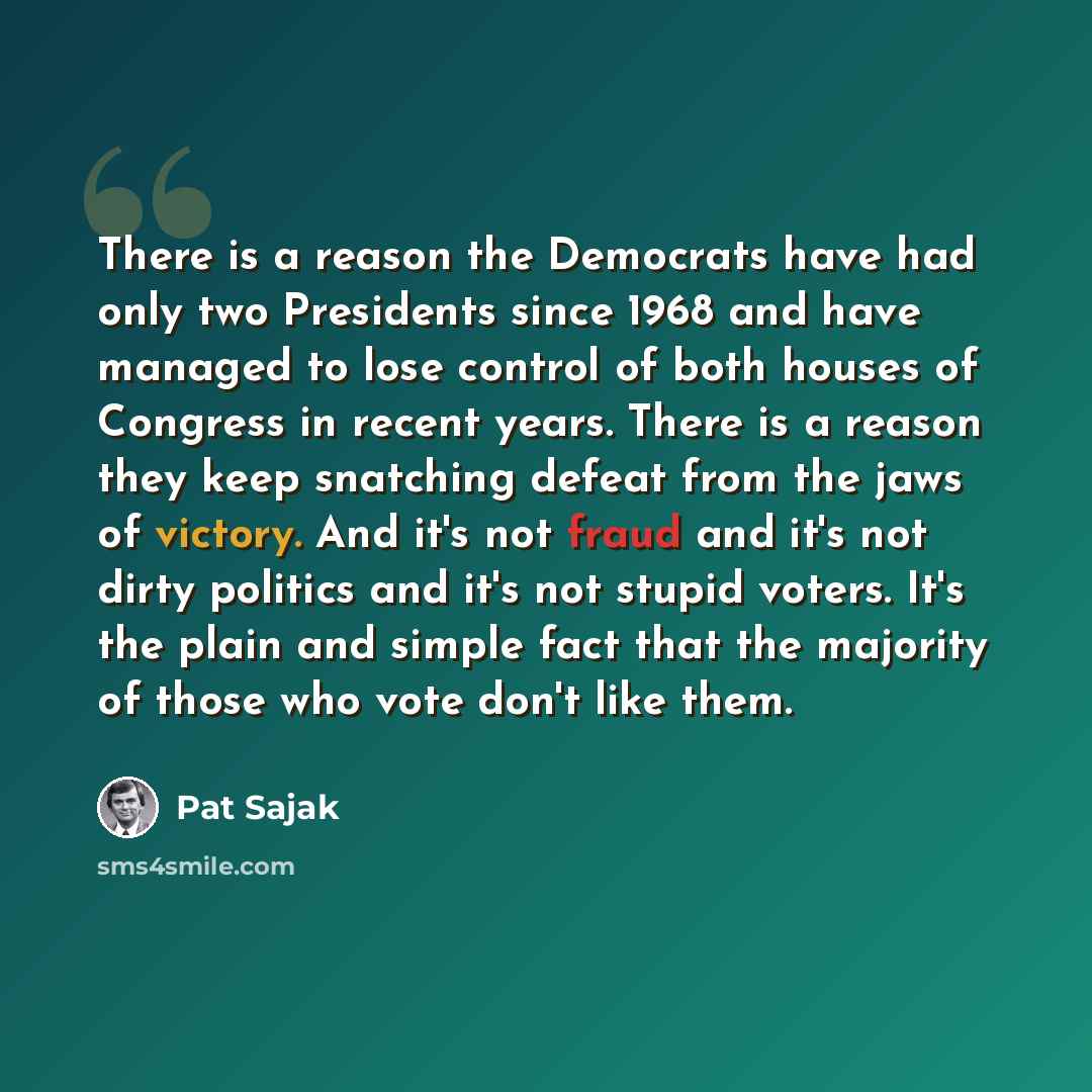 “There is a reason the Democrats have had only two Presidents since 1968 and have managed to lose control of both houses of Congress in recent years. There is a reason they keep snatching defeat from the jaws of victory. And it's not fraud and it's not dirty politics and it's not stupid voters…” quote by Pat Sajak