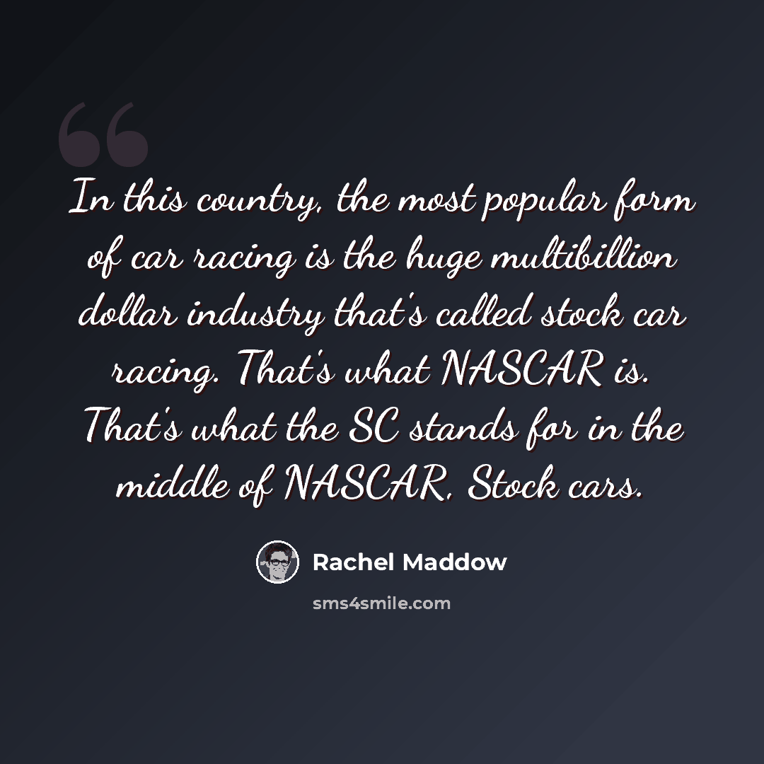 “In this country, the most popular form of car racing is the huge multibillion dollar industry that's called stock car racing. That's what NASCAR is. That's what the SC stands for in the middle of NASCAR, Stock cars.” quote by Rachel Maddow