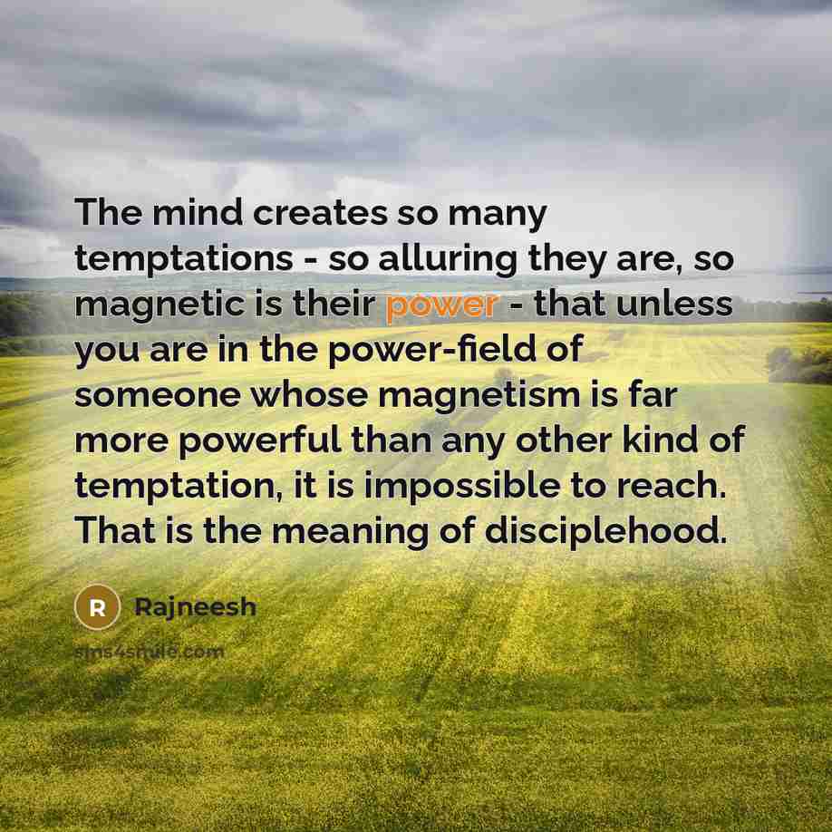 “The mind creates so many temptations - so alluring they are, so magnetic is their power - that unless you are in the power-field of someone whose magnetism is far more powerful than any other kind of temptation, it is impossible to reach. That is the meaning of disciplehood.” quote by Rajneesh