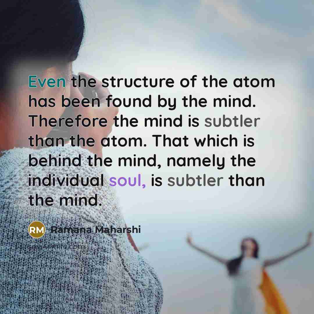 “Even the structure of the atom has been found by the mind. Therefore the mind is subtler than the atom. That which is behind the mind, namely the individual soul, is subtler than the mind.” quote by Ramana Maharshi