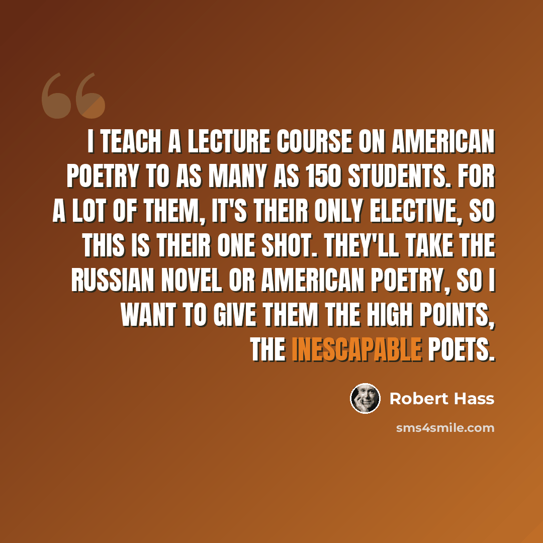 “I teach a lecture course on American poetry to as many as 150 students. For a lot of them, it's their only elective, so this is their one shot. They'll take the Russian Novel or American Poetry, so I want to give them the high points, the inescapable poets.” quote by Robert Hass
