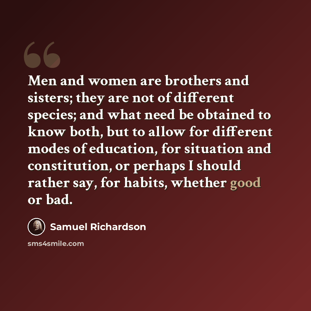 “Men and women are brothers and sisters; they are not of different species; and what need be obtained to know both, but to allow for different modes of education, for situation and constitution, or perhaps I should rather say, for habits, whether good or bad.” quote by Samuel Richardson