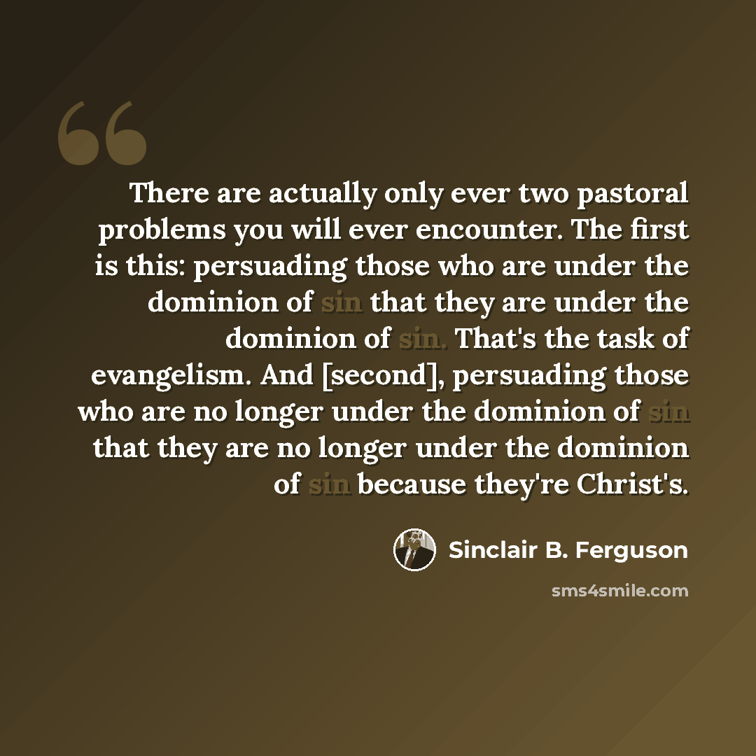 “There are actually only ever two pastoral problems you will ever encounter. The first is this: persuading those who are under the dominion of sin that they are under the dominion of sin. That's the task of evangelism. And [second], persuading those who are no longer under the dominion of sin that…” quote by Sinclair B. Ferguson