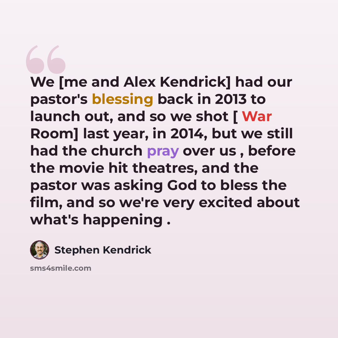 “We [me and Alex Kendrick] had our pastor's blessing back in 2013 to launch out, and so we shot [ War Room] last year, in 2014, but we still had the church pray over us , before the movie hit theatres, and the pastor was asking God to bless the film, and so we're very excited about what's happening .” quote by Stephen Kendrick