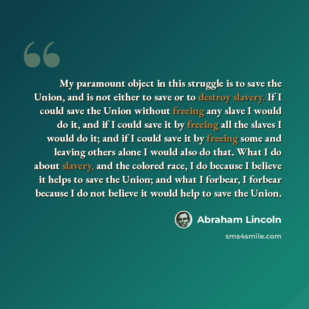 “My paramount object in this struggle is to save the Union, and is not either to save or to destroy slavery. If I could save the Union without freeing any slave I would do it, and if I could save it by freeing all the slaves I would do it; and if I could save it by freeing some and leaving others…” quote by Abraham Lincoln