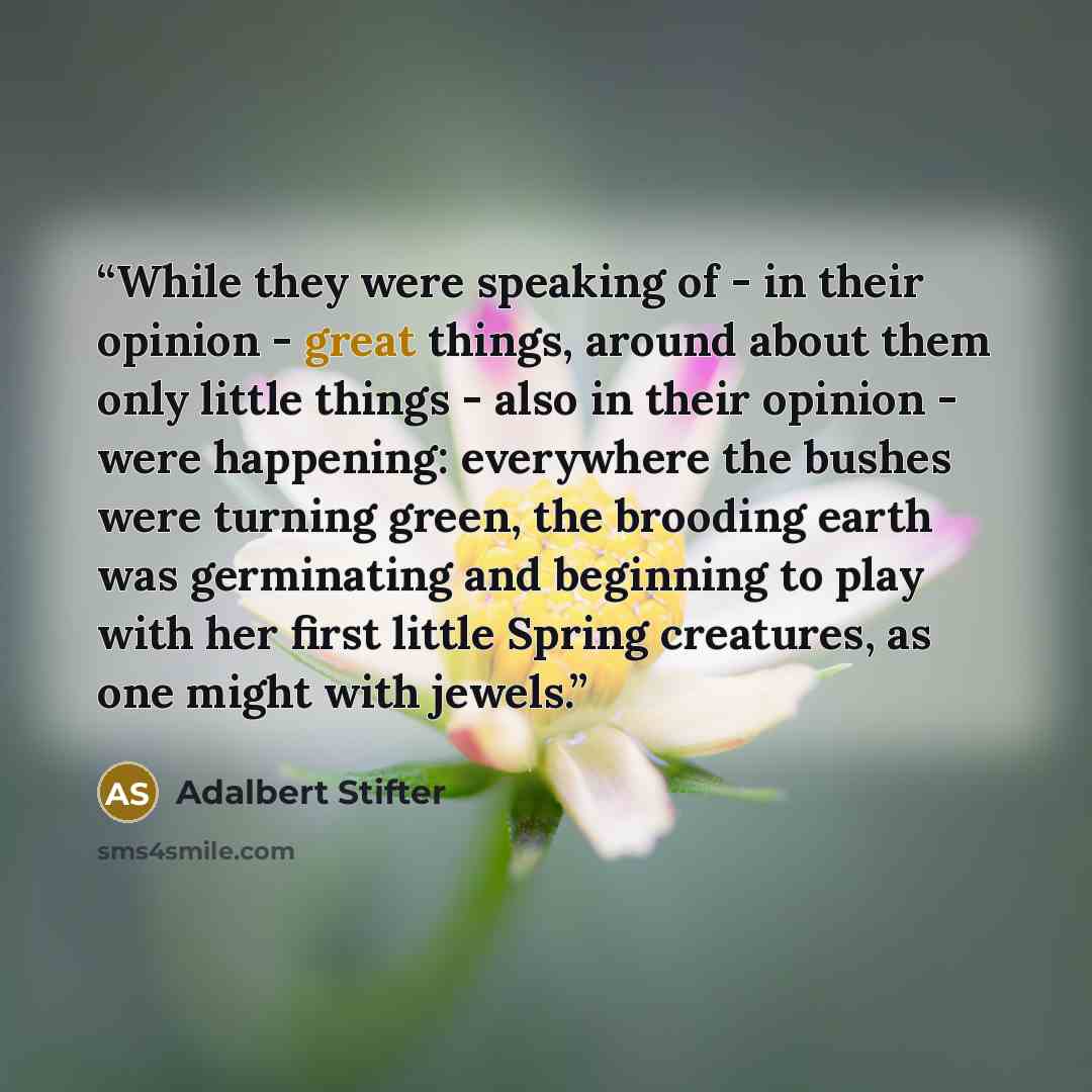 “While they were speaking of - in their opinion - great things, around about them only little things - also in their opinion - were happening: everywhere the bushes were turning green, the brooding earth was germinating and beginning to play with her first little Spring creatures, as one might with…” quote by Adalbert Stifter