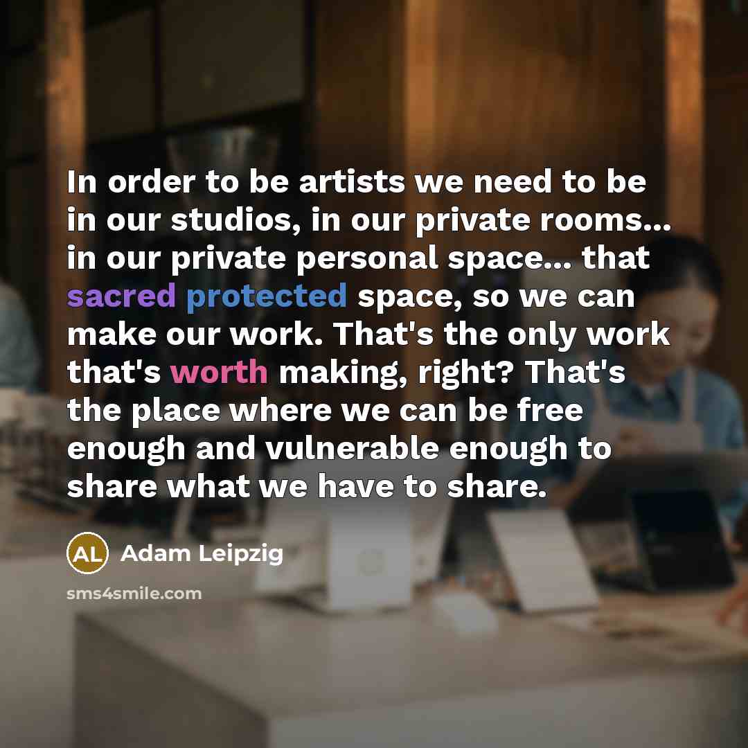 “In order to be artists we need to be in our studios, in our private rooms... in our private personal space... that sacred protected space, so we can make our work. That's the only work that's worth making, right? That's the place where we can be free enough and vulnerable enough to share what we…” quote by Adam Leipzig
