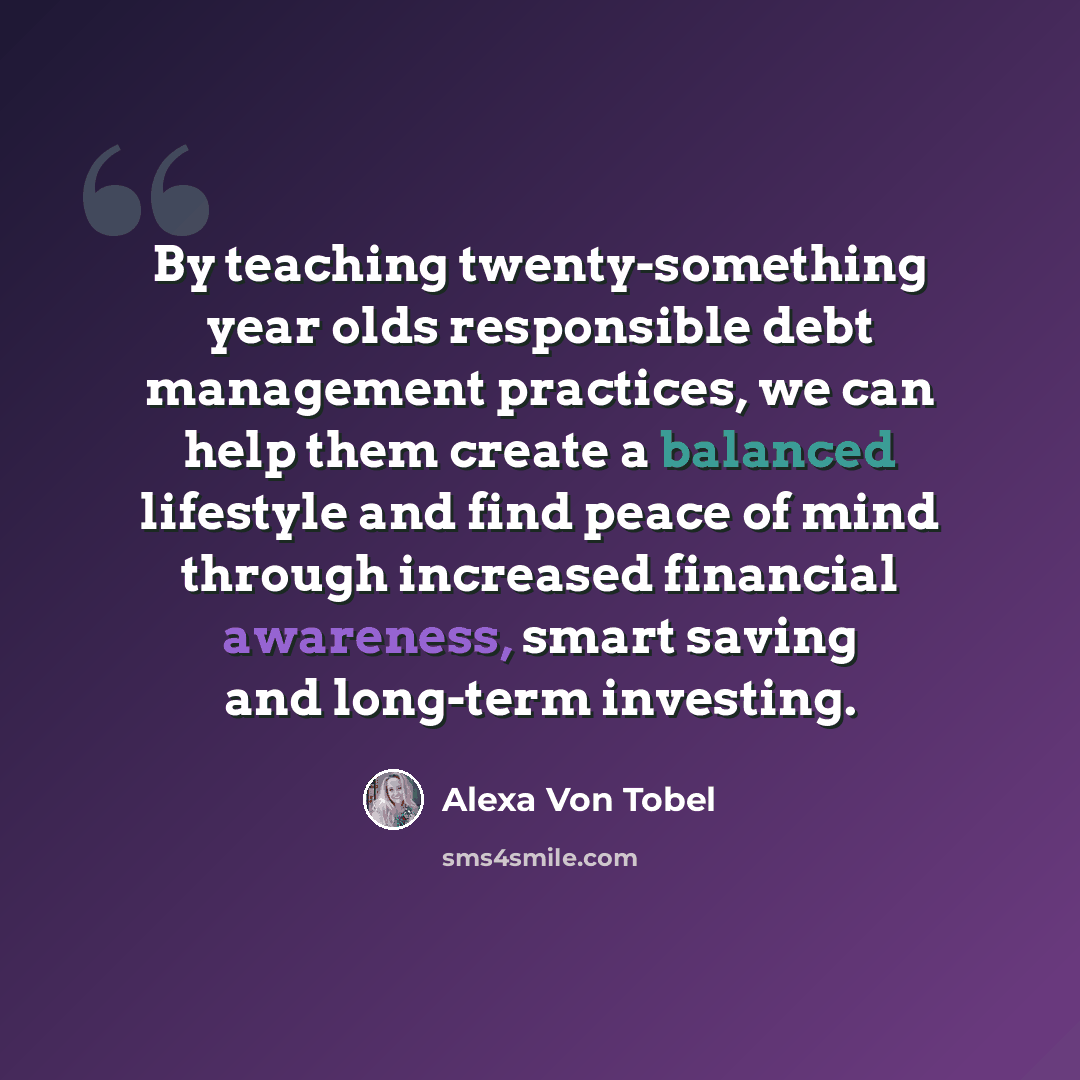 “By teaching twenty-something year olds responsible debt management practices, we can help them create a balanced lifestyle and find peace of mind through increased financial awareness, smart saving and long-term investing.” quote by Alexa Von Tobel