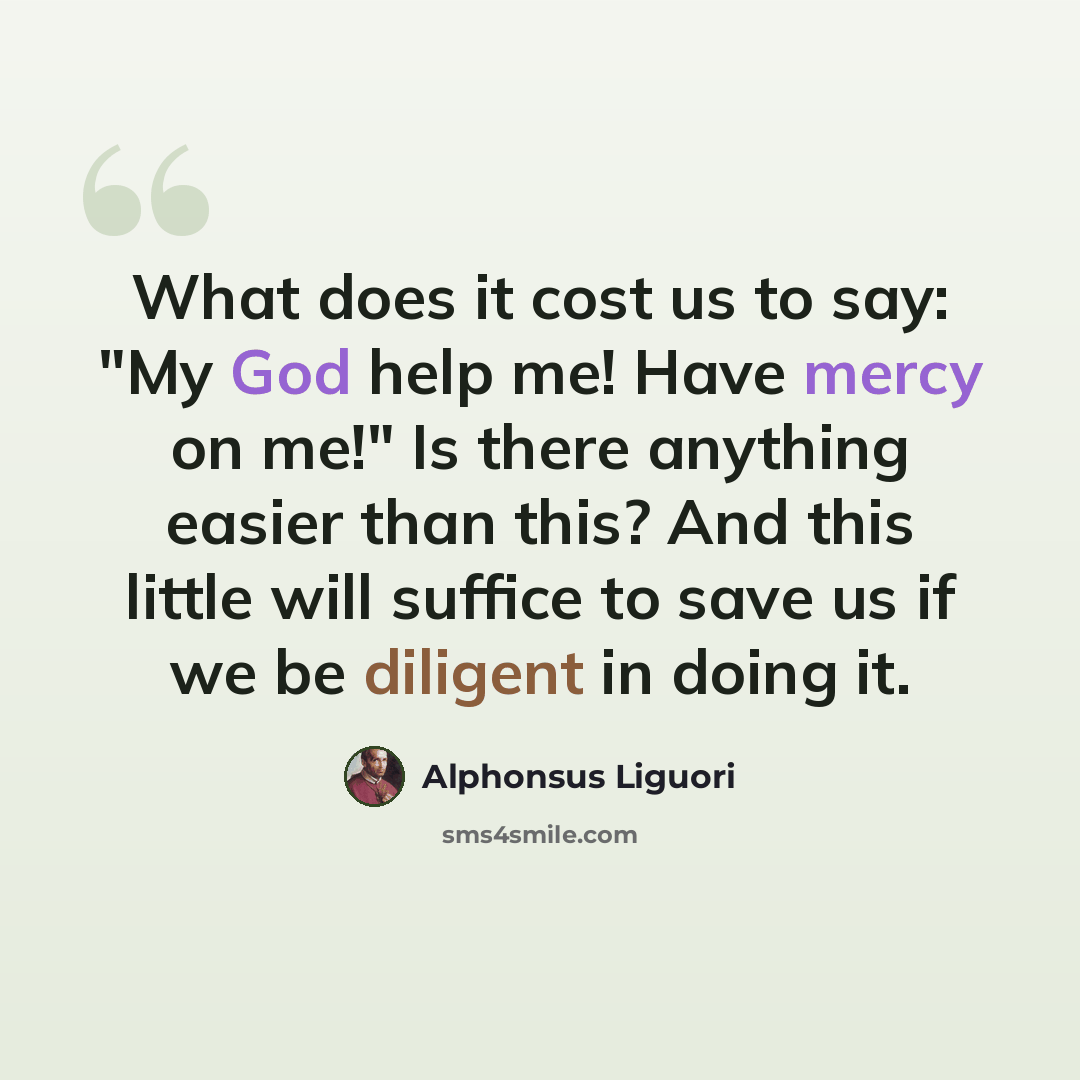 “What does it cost us to say: "My God help me! Have mercy on me!" Is there anything easier than this? And this little will suffice to save us if we be diligent in doing it.” quote by Alphonsus Liguori