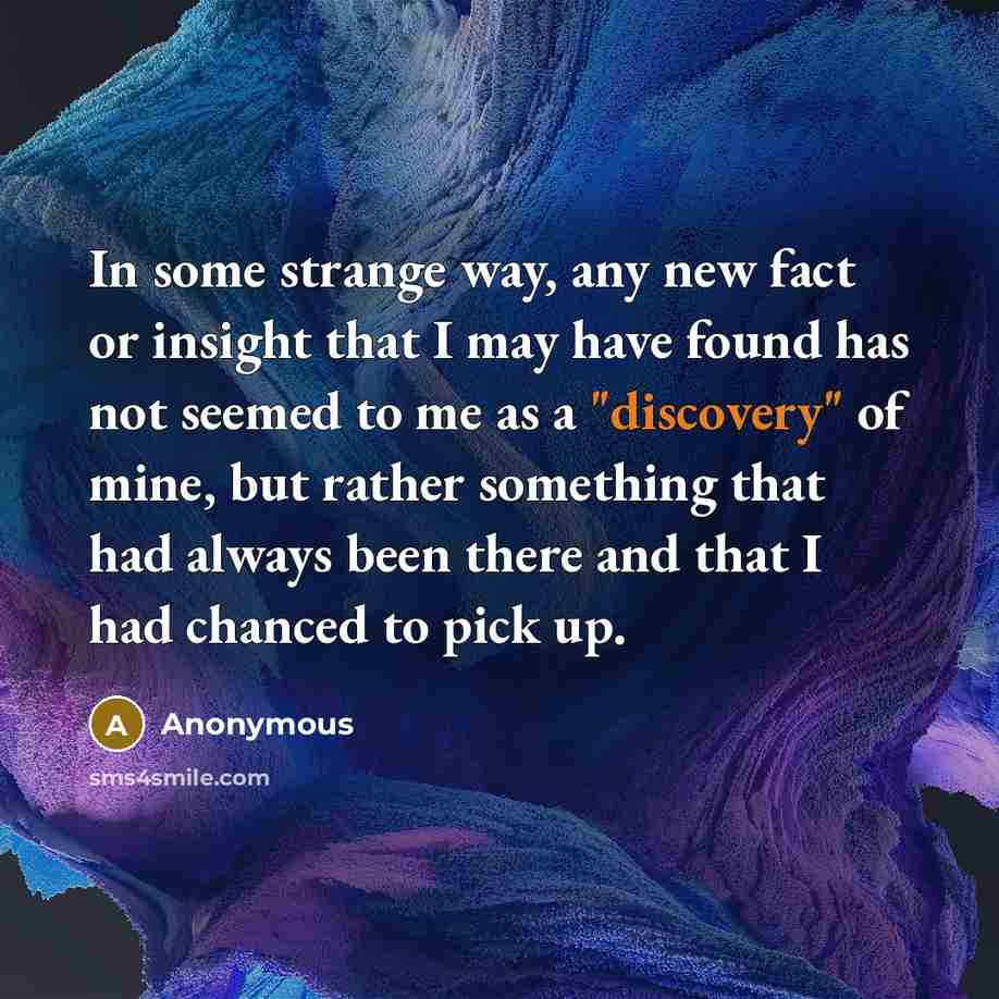 “In some strange way, any new fact or insight that I may have found has not seemed to me as a "discovery" of mine, but rather something that had always been there and that I had chanced to pick up.” quote by Anonymous