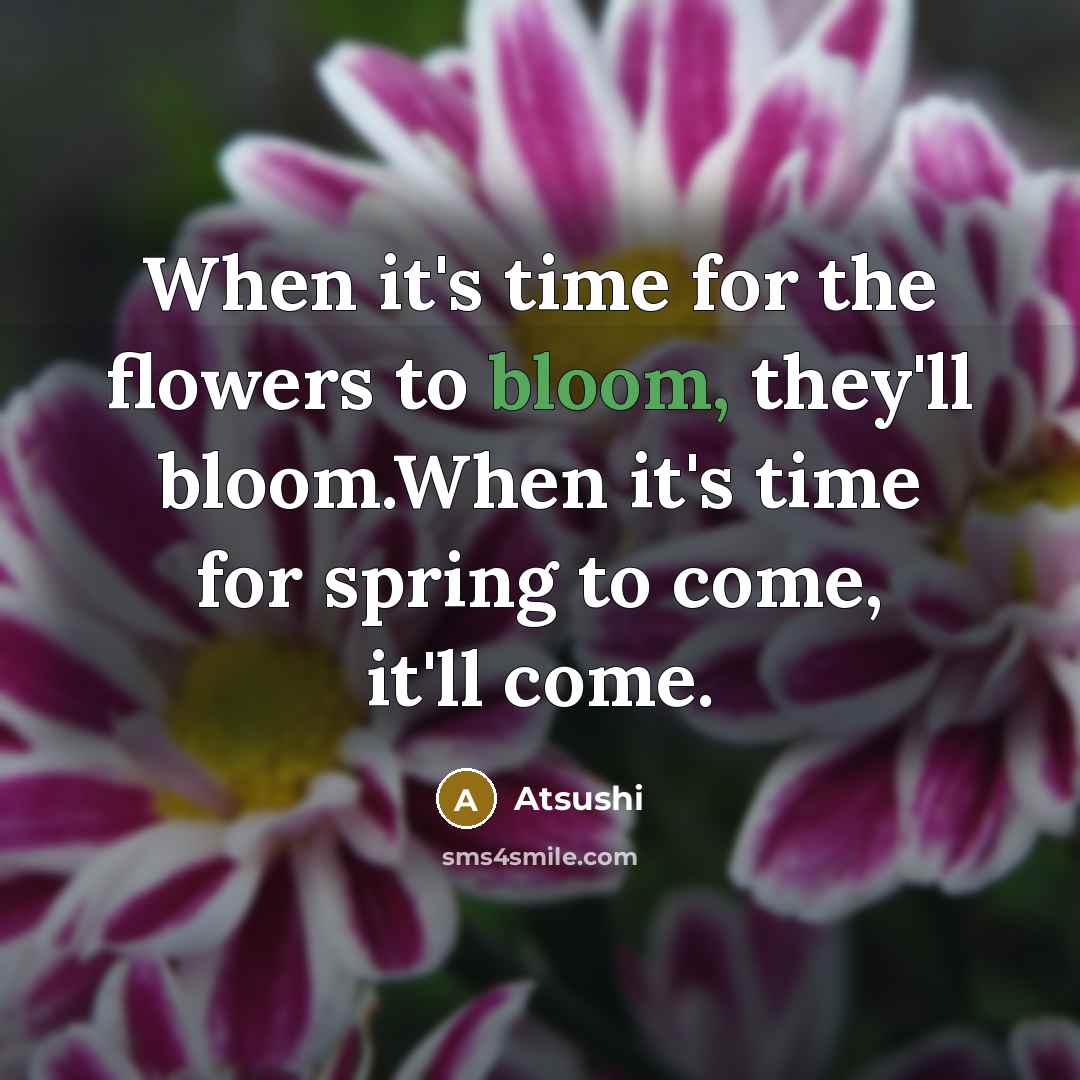 “When it's time for the flowers to bloom, they'll bloom.When it's time for spring to come, it'll come.” quote by Atsushi