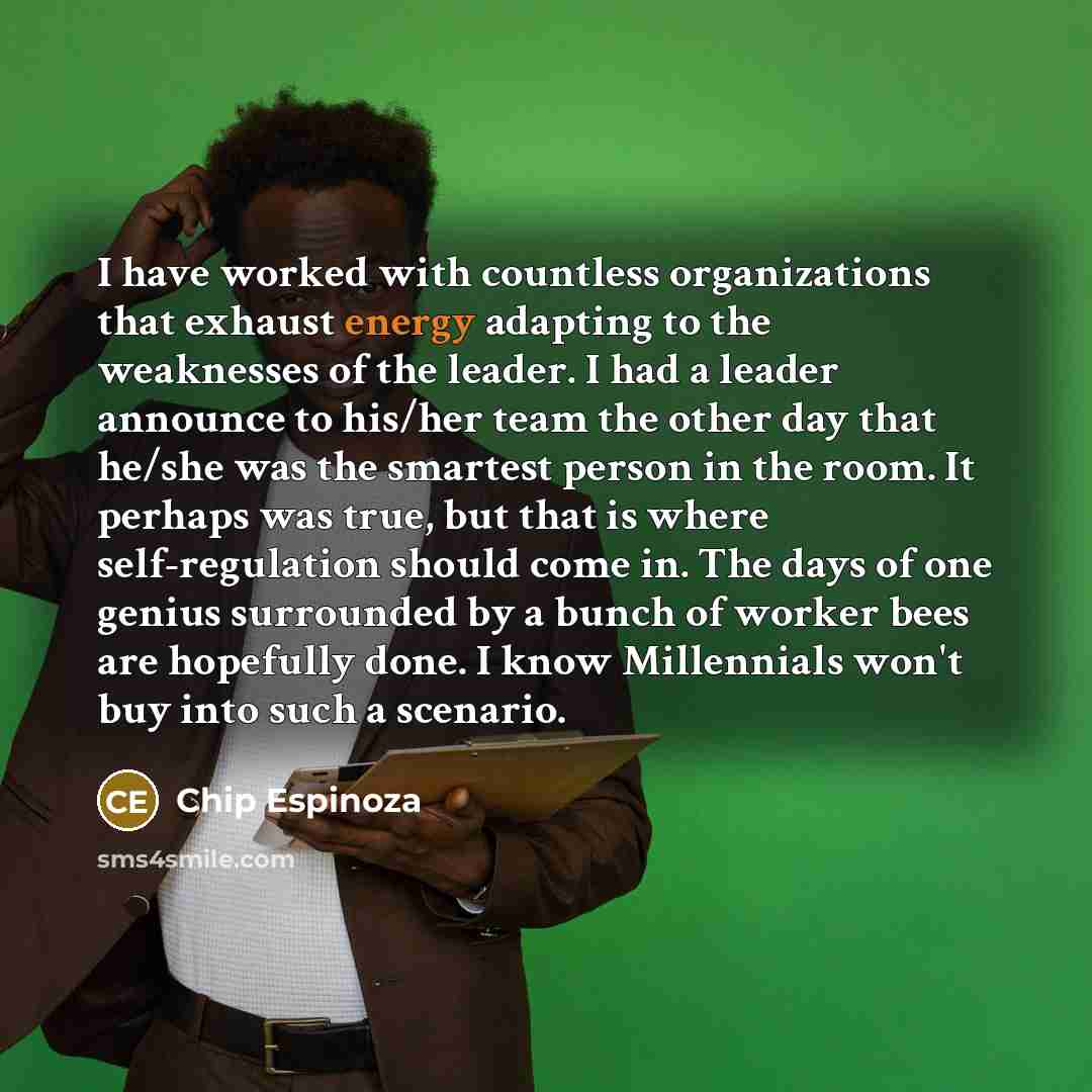 “I have worked with countless organizations that exhaust energy adapting to the weaknesses of the leader. I had a leader announce to his/her team the other day that he/she was the smartest person in the room. It perhaps was true, but that is where self-regulation should come in. The days of one…” quote by Chip Espinoza