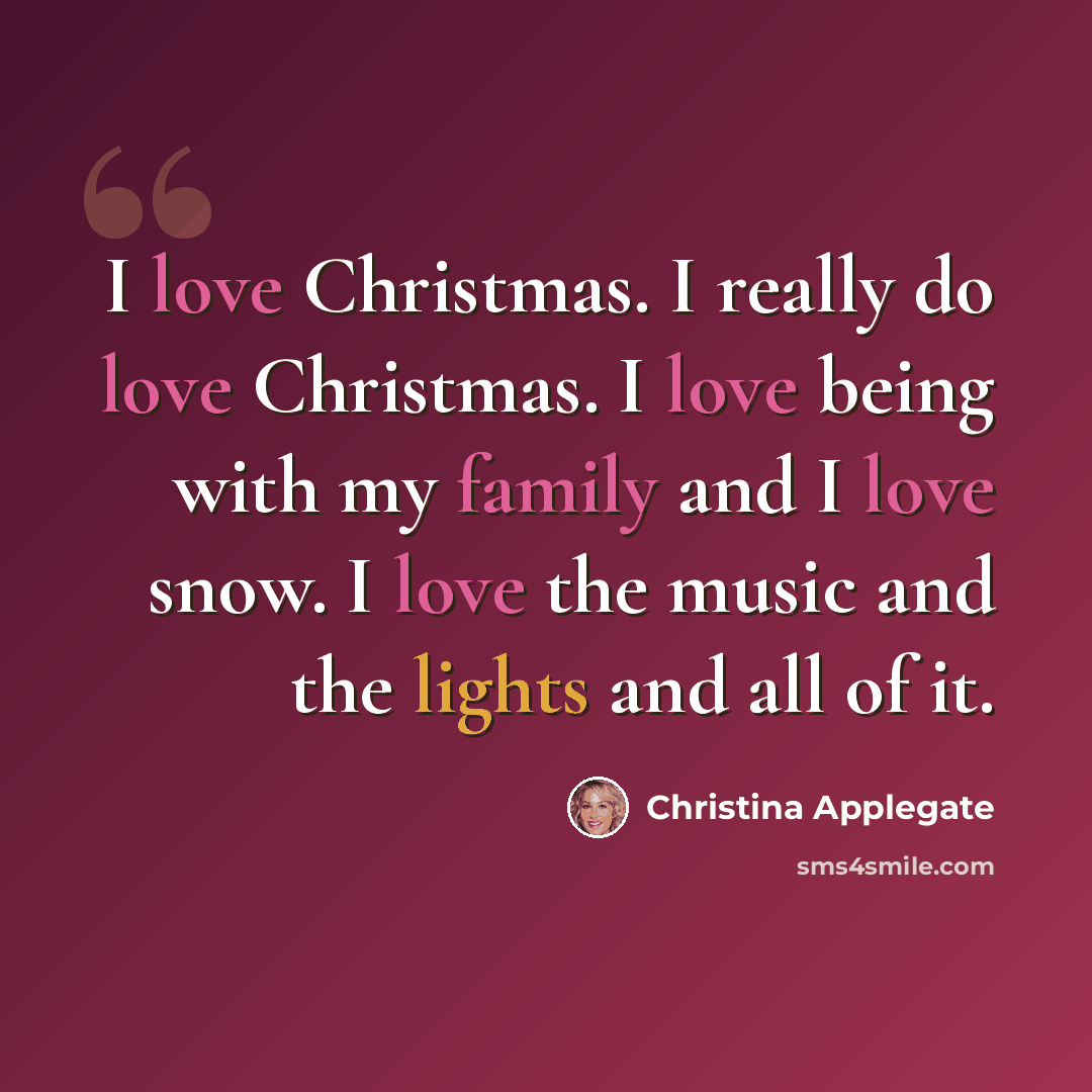 “I love Christmas. I really do love Christmas. I love being with my family and I love snow. I love the music and the lights and all of it.” quote by Christina Applegate