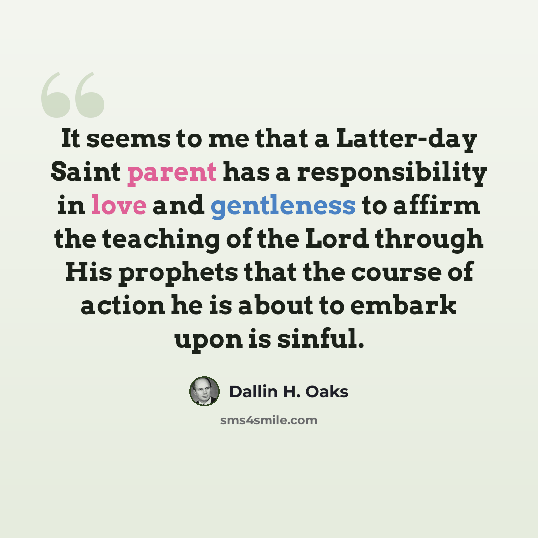 “It seems to me that a Latter-day Saint parent has a responsibility in love and gentleness to affirm the teaching of the Lord through His prophets that the course of action he is about to embark upon is sinful.” quote by Dallin H. Oaks