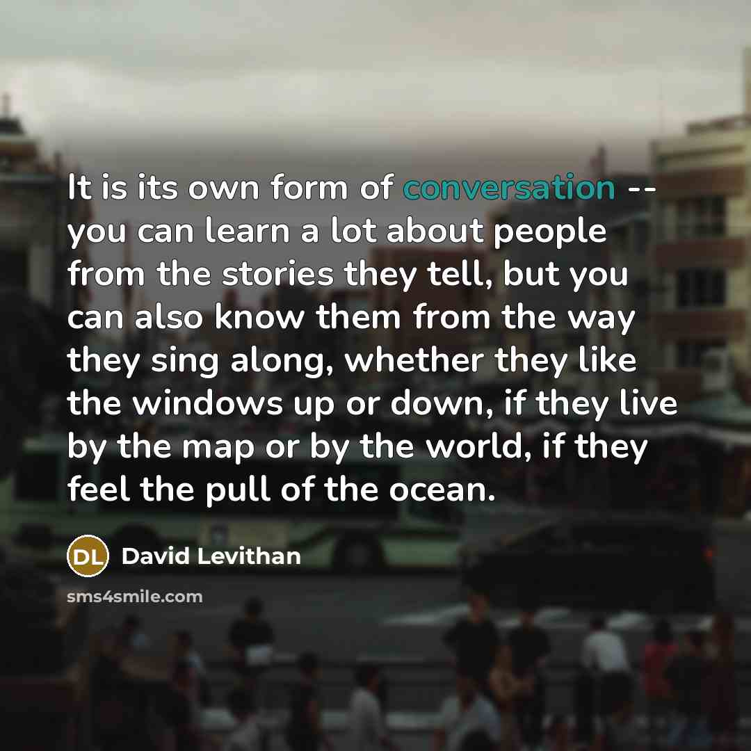 “It is its own form of conversation -- you can learn a lot about people from the stories they tell, but you can also know them from the way they sing along, whether they like the windows up or down, if they live by the map or by the world, if they feel the pull of the ocean.” quote by David Levithan