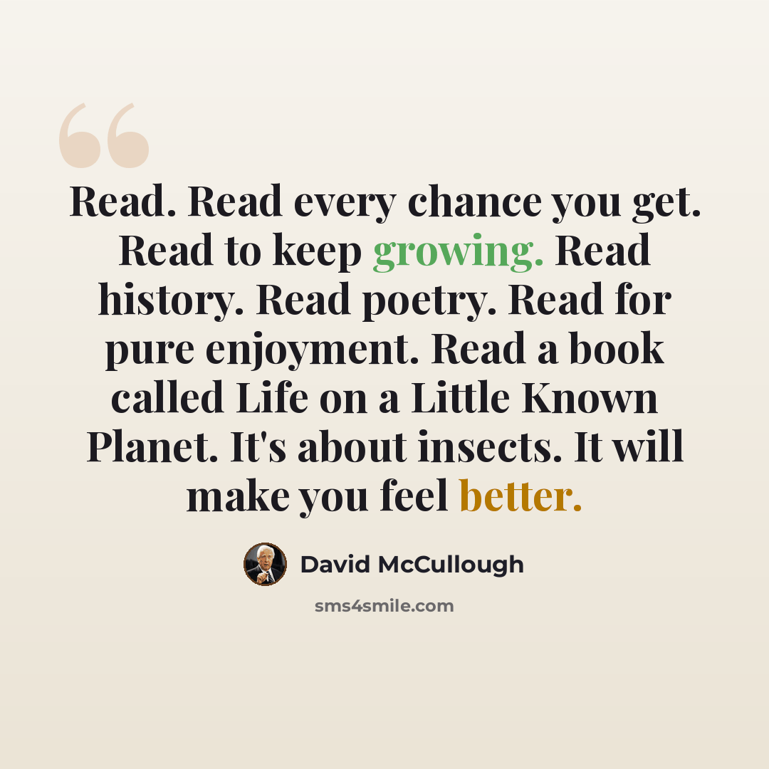 “Read. Read every chance you get. Read to keep growing. Read history. Read poetry. Read for pure enjoyment. Read a book called Life on a Little Known Planet. It's about insects. It will make you feel better.” quote by David McCullough