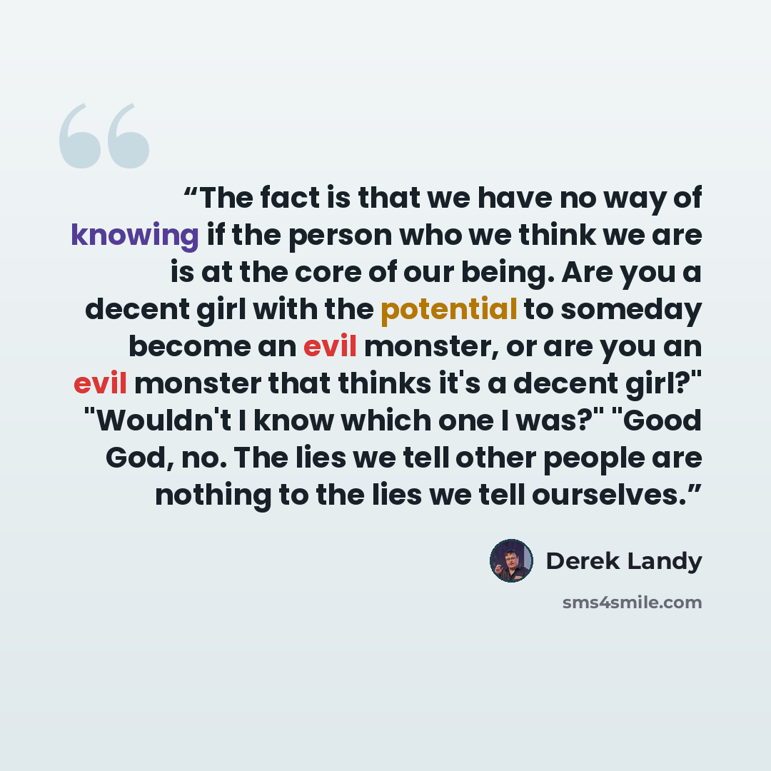 “The fact is that we have no way of knowing if the person who we think we are is at the core of our being. Are you a decent girl with the potential to someday become an evil monster, or are you an evil monster that thinks it's a decent girl?" "Wouldn't I know which one I was?" "Good God, no. The…” quote by Derek Landy