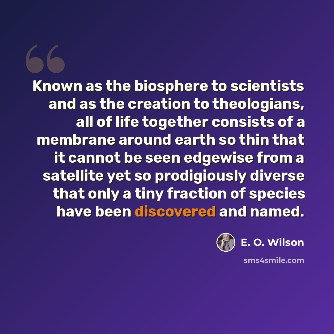 “Known as the biosphere to scientists and as the creation to theologians, all of life together consists of a membrane around earth so thin that it cannot be seen edgewise from a satellite yet so prodigiously diverse that only a tiny fraction of species have been discovered and named.” quote by E. O. Wilson