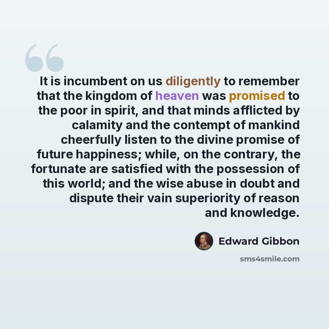 “It is incumbent on us diligently to remember that the kingdom of heaven was promised to the poor in spirit, and that minds afflicted by calamity and the contempt of mankind cheerfully listen to the divine promise of future happiness; while, on the contrary, the fortunate are satisfied with the…” quote by Edward Gibbon