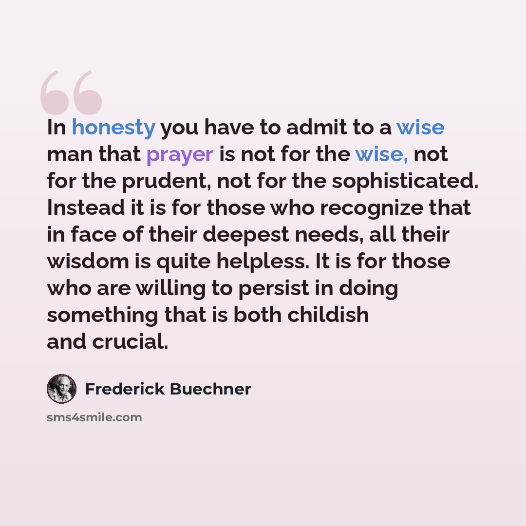 “In honesty you have to admit to a wise man that prayer is not for the wise, not for the prudent, not for the sophisticated. Instead it is for those who recognize that in face of their deepest needs, all their wisdom is quite helpless. It is for those who are willing to persist in doing something…” quote by Frederick Buechner