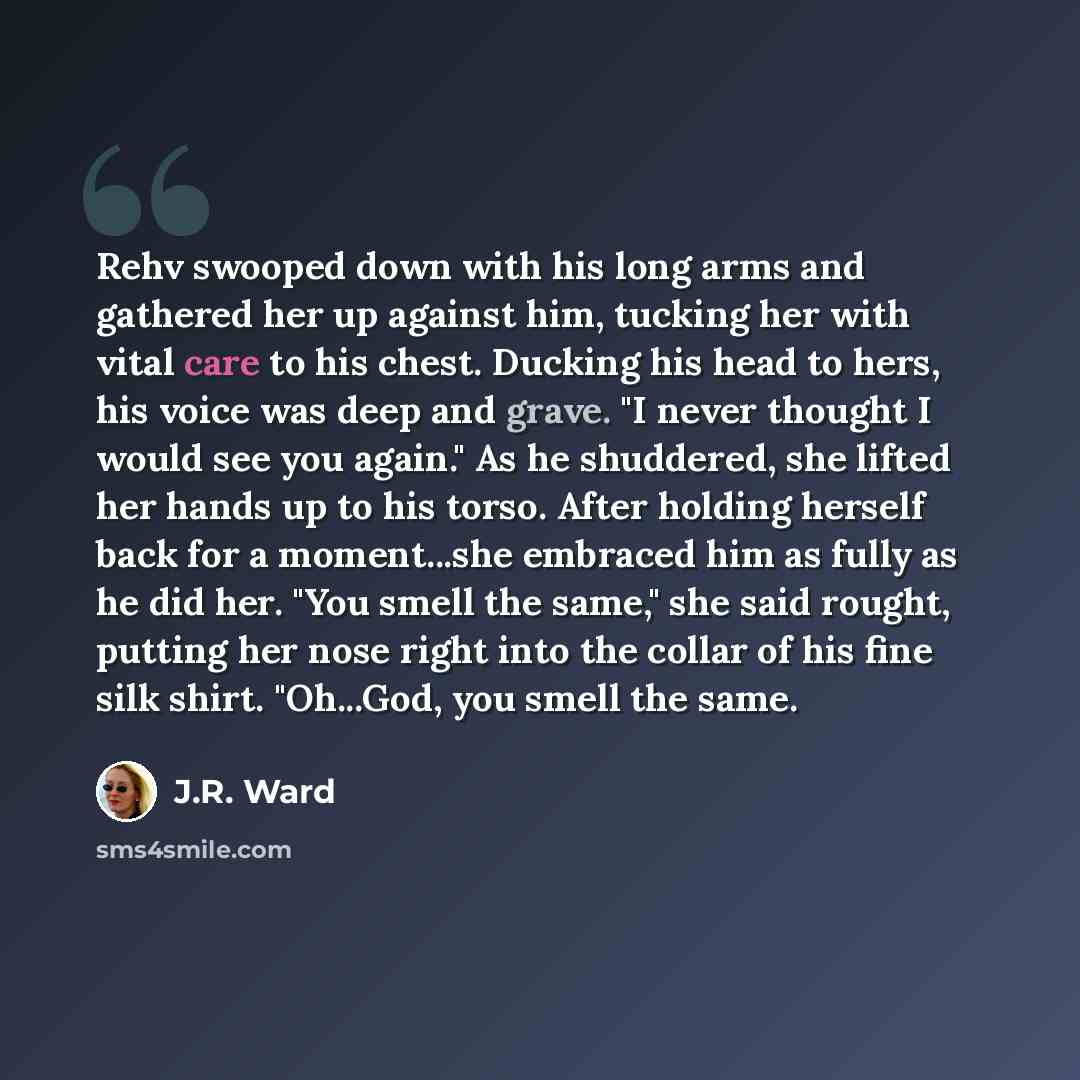 “Rehv swooped down with his long arms and gathered her up against him, tucking her with vital care to his chest. Ducking his head to hers, his voice was deep and grave. "I never thought I would see you again." As he shuddered, she lifted her hands up to his torso. After holding herself back for a…” quote by J.R. Ward