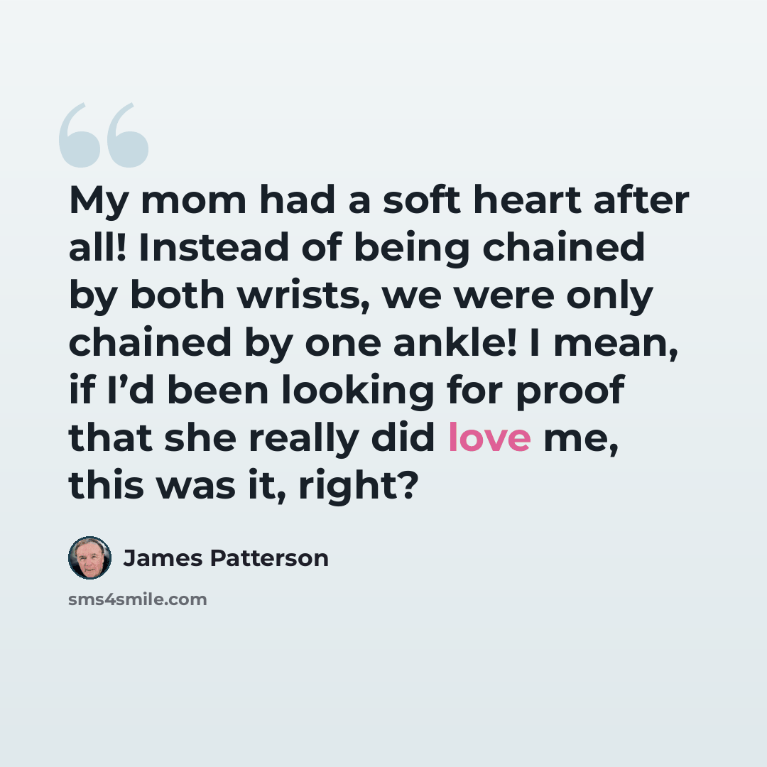 “My mom had a soft heart after all! Instead of being chained by both wrists, we were only chained by one ankle! I mean, if I’d been looking for proof that she really did love me, this was it, right?” quote by James Patterson