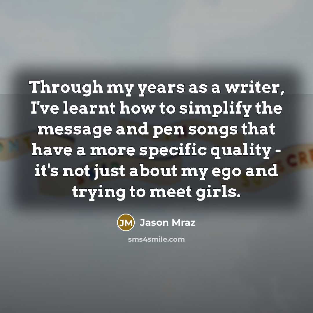 “Through my years as a writer, I've learnt how to simplify the message and pen songs that have a more specific quality - it's not just about my ego and trying to meet girls.” quote by Jason Mraz