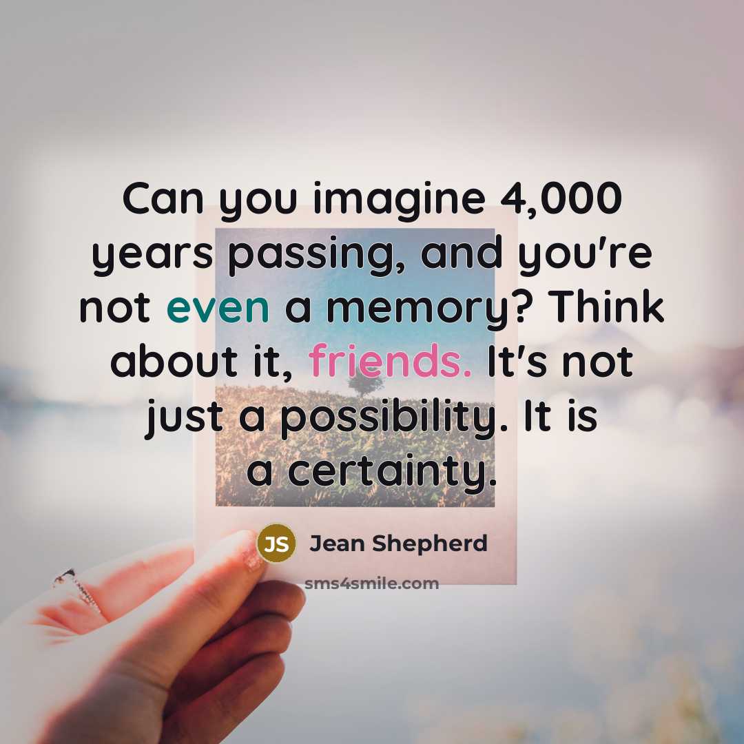 “Can you imagine 4,000 years passing, and you're not even a memory? Think about it, friends. It's not just a possibility. It is a certainty.” quote by Jean Shepherd
