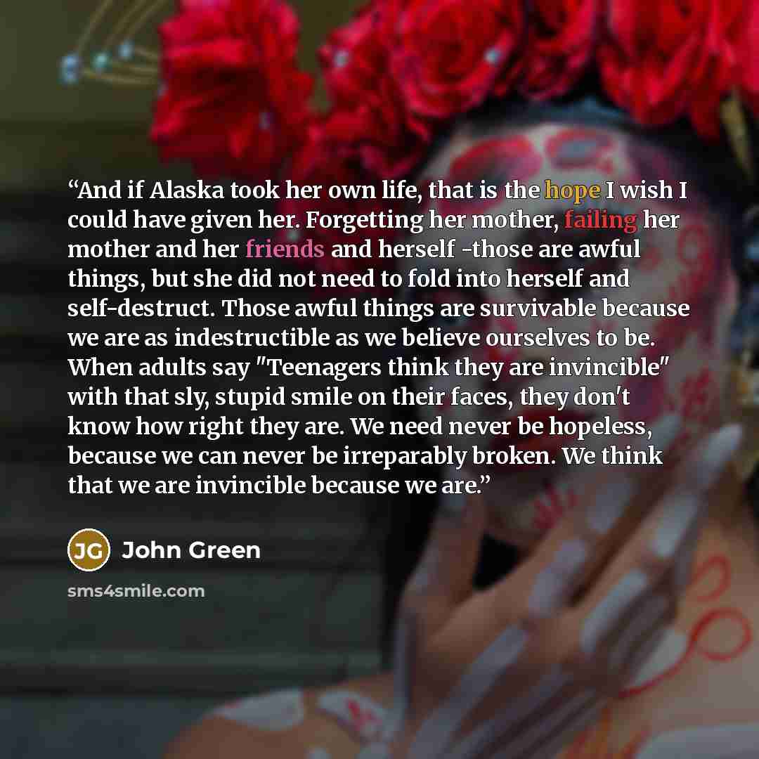 “And if Alaska took her own life, that is the hope I wish I could have given her. Forgetting her mother, failing her mother and her friends and herself -those are awful things, but she did not need to fold into herself and self-destruct. Those awful things are survivable because we are as…” quote by John Green