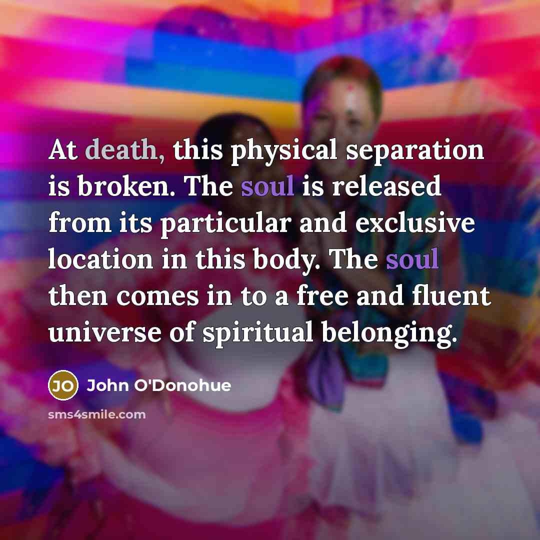 “At death, this physical separation is broken. The soul is released from its particular and exclusive location in this body. The soul then comes in to a free and fluent universe of spiritual belonging.” quote by John O'Donohue